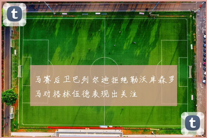 马赛后卫巴列尔迪拒绝勒沃库森罗马对格林伍德表现出关注