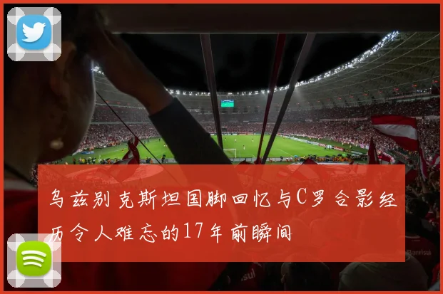 乌兹别克斯坦国脚回忆与C罗合影经历令人难忘的17年前瞬间