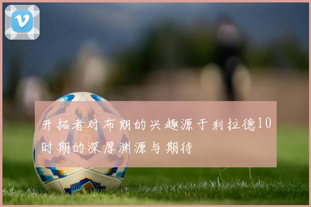 开拓者对布朗的兴趣源于利拉德10时期的深厚渊源与期待