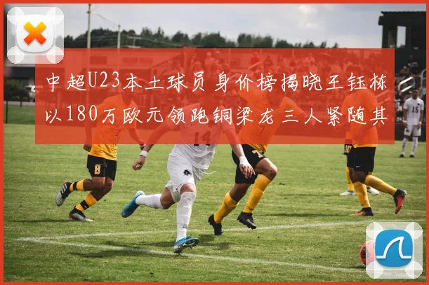 中超U23本土球员身价榜揭晓王钰栋以180万欧元领跑铜梁龙三人紧随其后