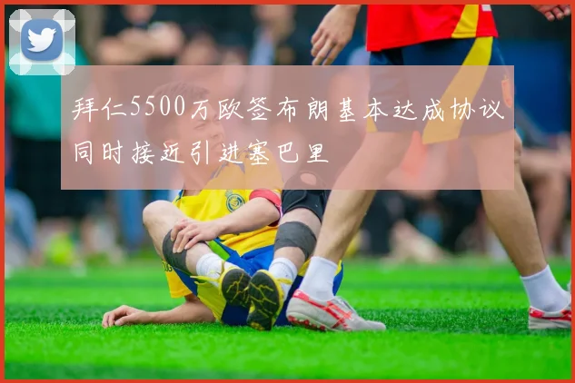 拜仁5500万欧签布朗基本达成协议同时接近引进塞巴里