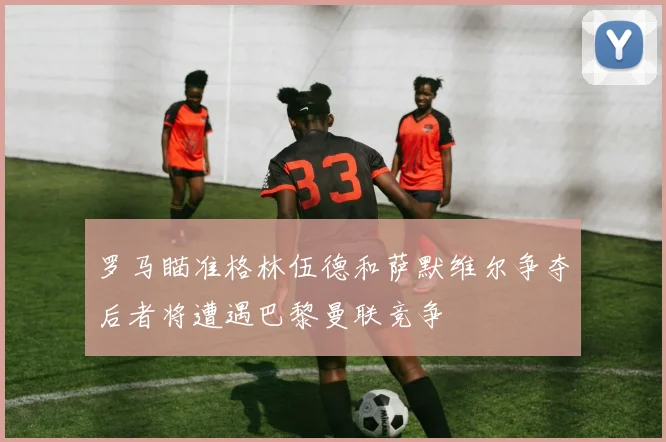 罗马瞄准格林伍德和萨默维尔争夺后者将遭遇巴黎曼联竞争