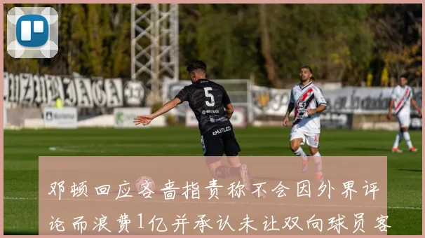 邓顿回应吝啬指责称不会因外界评论而浪费1亿并承认未让双向球员客场是失误