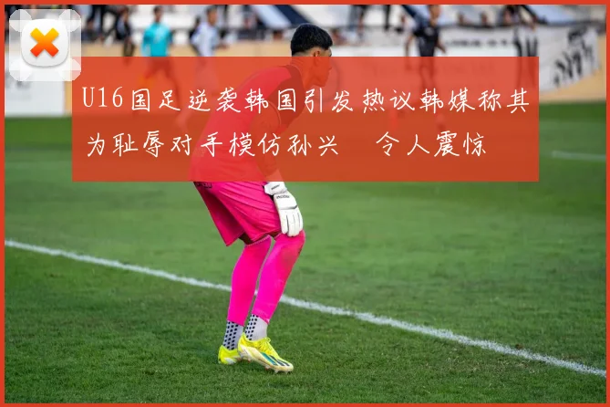 U16国足逆袭韩国引发热议韩媒称其为耻辱对手模仿孙兴慜令人震惊