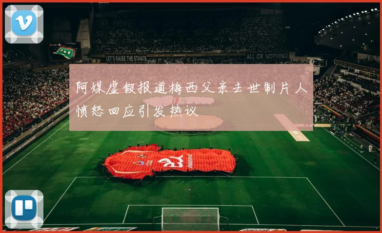 阿媒虚假报道梅西父亲去世制片人愤怒回应引发热议