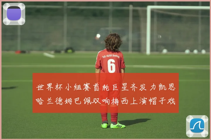 世界杯小组赛首轮巨星齐发力凯恩哈兰德姆巴佩双响梅西上演帽子戏法
